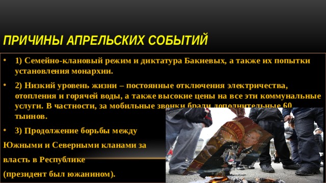 Причины Апрельских событий 1) Семейно-клановый режим и диктатура Бакиевых, а также их попытки установления монархии. 2) Низкий уровень жизни – постоянные отключения электричества, отопления и горячей воды, а также высокие цены на все эти коммунальные услуги. В частности, за мобильные звонки брали дополнительные 60 тыинов. 3) Продолжение борьбы между Южными и Северными кланами за власть в Республике (президент был южанином). 