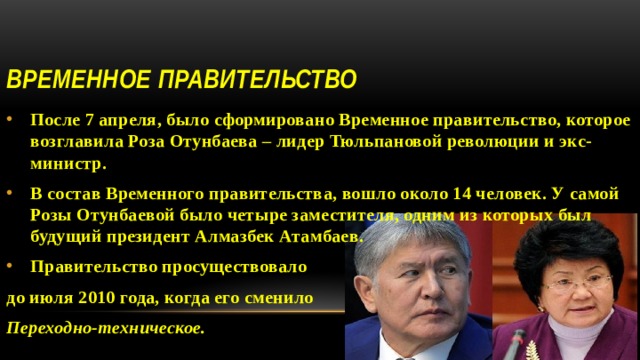 Временное правительство После 7 апреля, было сформировано Временное правительство, которое возглавила Роза Отунбаева – лидер Тюльпановой революции и экс-министр. В состав Временного правительства, вошло около 14 человек. У самой Розы Отунбаевой было четыре заместителя, одним из которых был будущий президент Алмазбек Атамбаев. Правительство просуществовало до июля 2010 года, когда его сменило Переходно-техническое.  