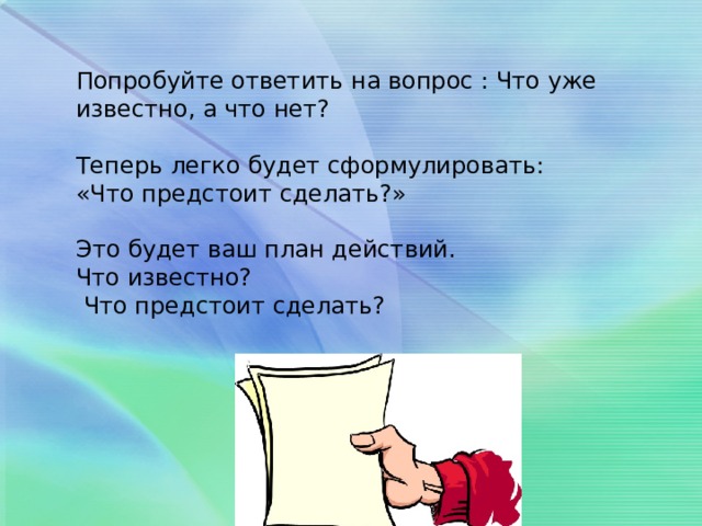 Попробуйте ответить на вопрос : Что уже известно, а что нет? Теперь легко будет сформулировать: «Что предстоит сделать?» Это будет ваш план действий. Что известно?  Что предстоит сделать?  
