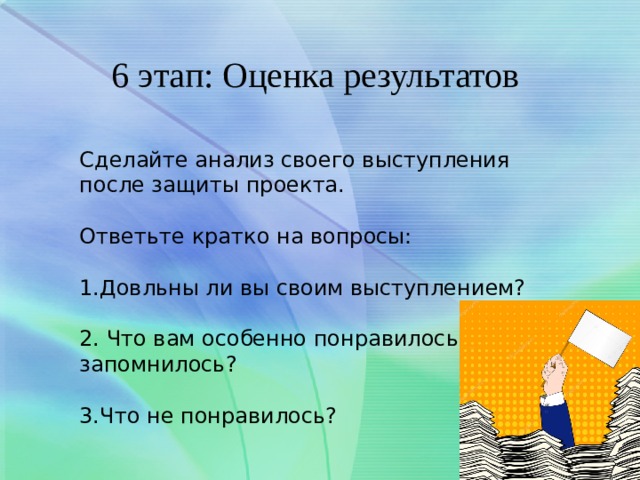 6 этап: Оценка результатов Сделайте анализ своего выступления после защиты проекта. Ответьте кратко на вопросы: 1.Довльны ли вы своим выступлением? 2. Что вам особенно понравилось и запомнилось? 3.Что не понравилось? 