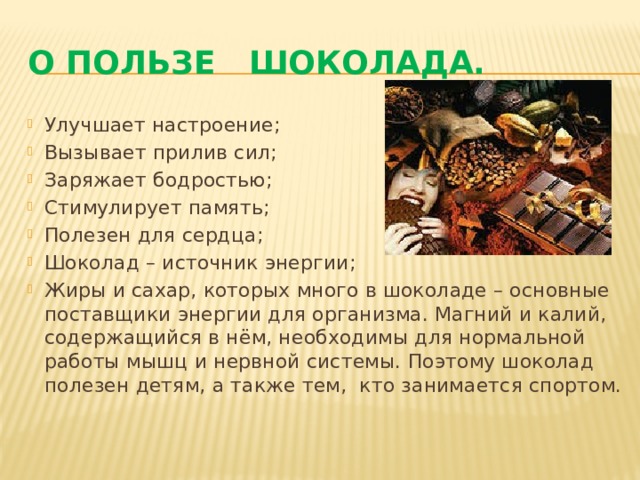 О пользе шоколада. Улучшает настроение; Вызывает прилив сил; Заряжает бодростью; Стимулирует память; Полезен для сердца; Шоколад – источник энергии; Жиры и сахар, которых много в шоколаде – основные поставщики энергии для организма. Магний и калий, содержащийся в нём, необходимы для нормальной работы мышц и нервной системы. Поэтому шоколад полезен детям, а также тем, кто занимается спортом. 