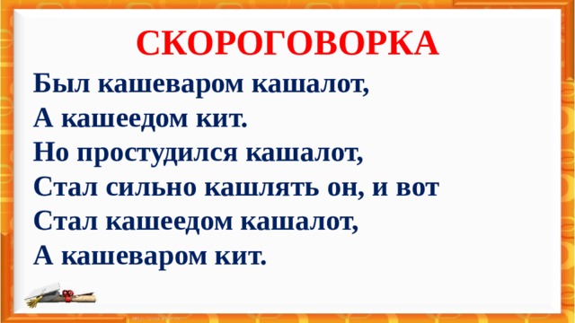 СКОРОГОВОРКА Был кашеваром кашалот, А кашеедом кит. Но простудился кашалот, Стал сильно кашлять он, и вот Стал кашеедом кашалот, А кашеваром кит. Был кашеваром кашалот, А кашеедом кит.