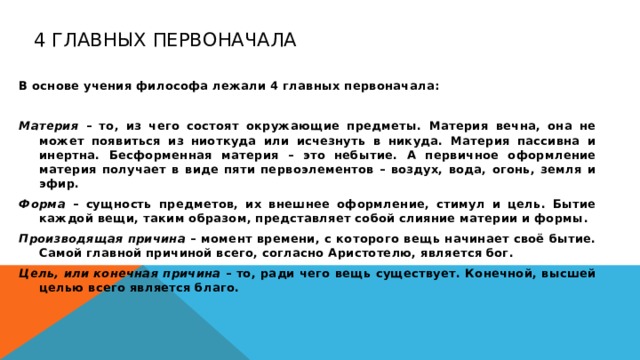 4 главных первоначала В основе учения философа лежали 4 главных первоначала:  Материя – то, из чего состоят окружающие предметы. Материя вечна, она не может появиться из ниоткуда или исчезнуть в никуда. Материя пассивна и инертна. Бесформенная материя – это небытие. А первичное оформление материя получает в виде пяти первоэлементов – воздух, вода, огонь, земля и эфир. Форма – сущность предметов, их внешнее оформление, стимул и цель. Бытие каждой вещи, таким образом, представляет собой слияние материи и формы. Производящая причина – момент времени, с которого вещь начинает своё бытие. Самой главной причиной всего, согласно Аристотелю, является бог. Цель, или конечная причина – то, ради чего вещь существует. Конечной, высшей целью всего является благо.  