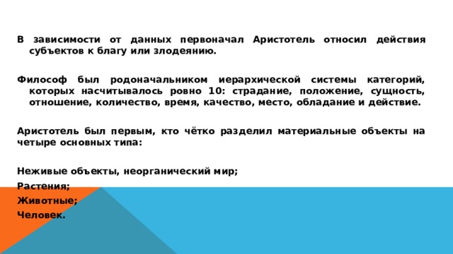 В зависимости от данных первоначал Аристотель относил действия субъектов к благу или злодеянию.  Философ был родоначальником иерархической системы категорий, которых насчитывалось ровно 10: страдание, положение, сущность, отношение, количество, время, качество, место, обладание и действие.  Аристотель был первым, кто чётко разделил материальные объекты на четыре основных типа:  Неживые объекты, неорганический мир; Растения; Животные; Человек.  
