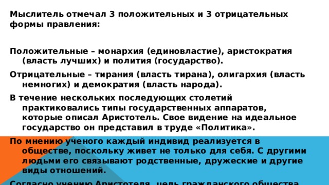 Мыслитель отмечал 3 положительных и 3 отрицательных формы правления:  Положительные – монархия (единовластие), аристократия (власть лучших) и полития (государство). Отрицательные – тирания (власть тирана), олигархия (власть немногих) и демократия (власть народа). В течение нескольких последующих столетий практиковались типы государственных аппаратов, которые описал Аристотель. Свое видение на идеальное государство он представил в труде «Политика». По мнению ученого каждый индивид реализуется в обществе, поскольку живет не только для себя. С другими людьми его связывают родственные, дружеские и другие виды отношений. Согласно учению Аристотеля, цель гражданского общества состоит не только в экономическом развитии, но и в стремлении достичь всеобщего блага – эвдемонизма. 