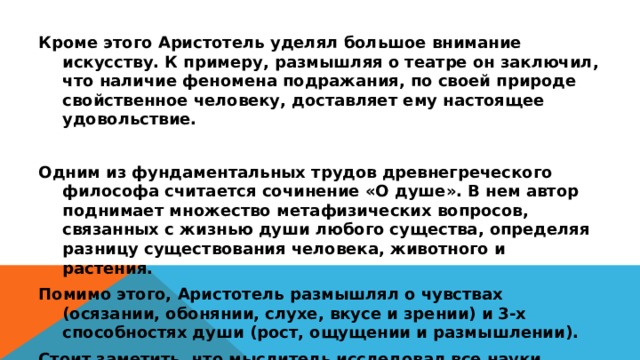 Кроме этого Аристотель уделял большое внимание искусству. К примеру, размышляя о театре он заключил, что наличие феномена подражания, по своей природе свойственное человеку, доставляет ему настоящее удовольствие.  Одним из фундаментальных трудов древнегреческого философа считается сочинение «О душе». В нем автор поднимает множество метафизических вопросов, связанных с жизнью души любого существа, определяя разницу существования человека, животного и растения. Помимо этого, Аристотель размышлял о чувствах (осязании, обонянии, слухе, вкусе и зрении) и 3-х способностях души (рост, ощущении и размышлении). Стоит заметить, что мыслитель исследовал все науки, которые существовали в ту эпоху. Он написал немало книг о логике, биологии, астрономии, физике, поэзии, диалектике и других дисциплинах.  