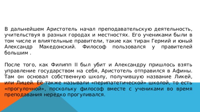 В дальнейшем Аристотель начал преподавательскую деятельность, учительствуя в разных городах и местностях. Его учениками были в том числе и влиятельные правители, такие как тиран Гермий и юный Александр Македонский. Философ пользовался у правителей большим . После того, как Филипп II был убит и Александру пришлось взять управление государством на себя, Аристотель отправился в Афины. Там он основал собственную школу, получившую название Ликей, или Лицей. Её также называли «перипатетической» школой, то есть «прогулочной», поскольку философ вместе с учениками во время преподавания нередко прогуливался. 