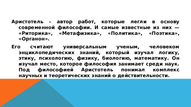 Аристотель – автор работ, которые легли в основу современной философии. И самые известные из них — «Риторика», «Метафизика», «Политика», «Поэтика», «Органон». Его считают универсальным ученым, человеком энциклопедических знаний, который изучал логику, этику, психологию, физику, биологию, математику. Он изучал место, которое философия занимает среди наук. Под философией Аристотель понимал комплекс научных и теоретических знаний о действительности.  