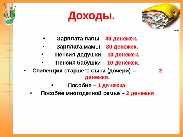 Доходы.  Зарплата папы – 40 денежек. Зарплата мамы – 30 денежек. Пенсия дедушки – 10 денежек. Пенсия бабушки – 10 денежек. Стипендия старшего сына (дочери) – 2 денежки. Пособие – 1 денежка. Пособие многодетной семье – 2 денежки  