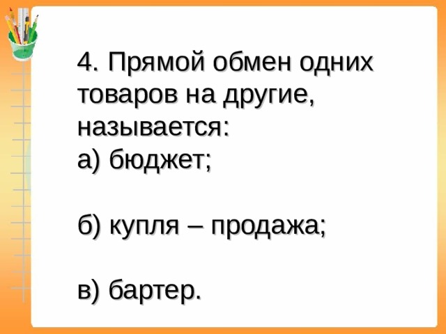 4. Прямой обмен одних товаров на другие, называется:  а) бюджет;  б) купля – продажа;  в) бартер. 