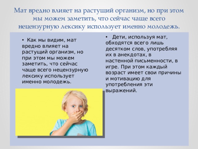      Мат вредно влияет на растущий организм, но при этом мы можем заметить, что сейчас чаще всего нецензурную лексику использует именно молодежь.  Дети, используя мат, обходятся всего лишь десятком слов, употребляя их в анекдотах, в настенной письменности, в игре. При этом каждый возраст имеет свои причины и мотивацию для употребления эти выражений.  Как мы видим, мат вредно влияет на растущий организм, но при этом мы можем заметить, что сейчас чаще всего нецензурную лексику использует именно молодежь. 