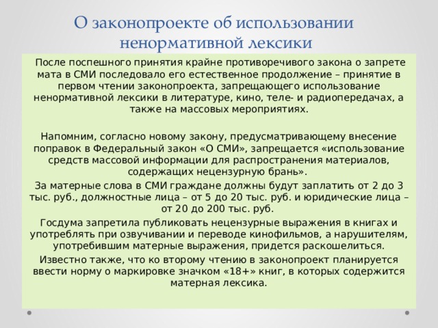 О законопроекте об использовании  ненормативной лексики  После поспешного принятия крайне противоречивого закона о запрете мата в СМИ последовало его естественное продолжение – принятие в первом чтении законопроекта, запрещающего использование ненормативной лексики в литературе, кино, теле- и радиопередачах, а также на массовых мероприятиях. Напомним, согласно новому закону, предусматривающему внесение поправок в Федеральный закон «О СМИ», запрещается «использование средств массовой информации для распространения материалов, содержащих нецензурную брань». За матерные слова в СМИ граждане должны будут заплатить от 2 до 3 тыс. руб., должностные лица – от 5 до 20 тыс. руб. и юридические лица – от 20 до 200 тыс. руб. Госдума запретила публиковать нецензурные выражения в книгах и употреблять при озвучивании и переводе кинофильмов, а нарушителям, употребившим матерные выражения, придется раскошелиться. Известно также, что ко второму чтению в законопроект планируется ввести норму о маркировке значком «18+» книг, в которых содержится матерная лексика. 