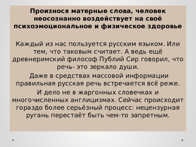 Произнося матерные слова, человек неосознанно воздействует на своё психоэмоциональное и физическое здоровье Каждый из нас пользуется русским языком. Или тем, что таковым считает. А ведь ещё древнеримский философ Публий Сир говорил, что речь- это зеркало души.  Даже в средствах массовой информации правильная русская речь встречается всё реже. И дело не в жаргонных словечках и многочисленных англицизмах. Сейчас происходит гораздо более серьёзный процесс: нецензурная ругань перестаёт быть чем-то запретным. 