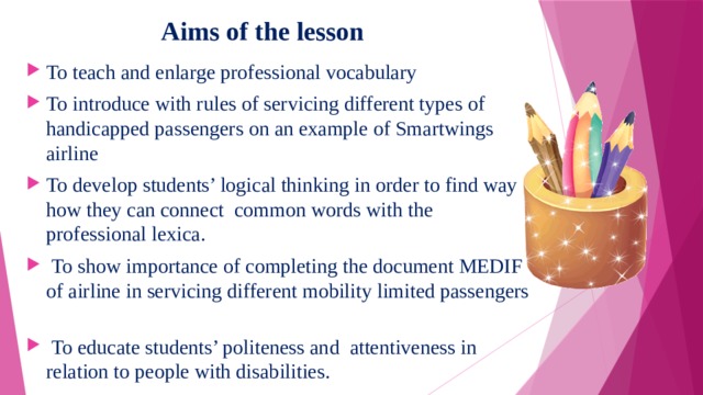  Aims of the lesson To teach and enlarge professional vocabulary To introduce with rules of servicing different types of handicapped passengers on an example of Smartwings airline To develop students’ logical thinking in order to find way how they can connect common words with the professional lexica.  To show importance of completing the document MEDIF of airline in servicing different mobility limited passengers  To educate students’ politeness and attentiveness in relation to people with disabilities. 