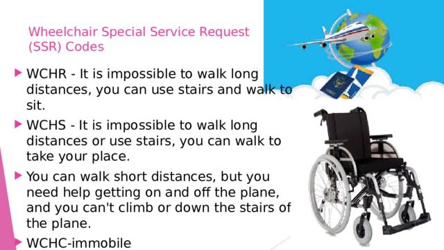 Wheelchair Special Service Request  (SSR) Codes   WCHR - It is impossible to walk long distances, you can use stairs and walk to sit. WCHS - It is impossible to walk long distances or use stairs, you can walk to take your place. You can walk short distances, but you need help getting on and off the plane, and you can't climb or down the stairs of the plane. WCHC-immobile 