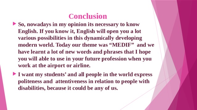  C onclusion So, nowadays in my opinion its necessary to know English. If you know it, English will open you a lot various possibilities in this dynamically developing modern world. Today our theme was “MEDIF” and we have learnt a lot of new words and phrases that I hope you will able to use in your future profession when you work at the airport or airline. I want my students’ and all people in the world express politeness and attentiveness in relation to people with disabilities, because it could be any of us.  