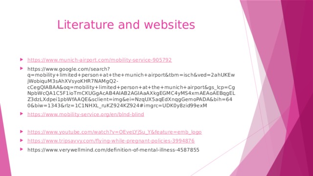  Literature and websites https:// www.munich-airport.com/mobility-service-905792 https://www.google.com/search?q=mobility+limited+person+at+the+munich+airport&tbm=isch&ved=2ahUKEwjWobiquM3sAhXVsyoKHR7NAMgQ2-cCegQIABAA&oq=mobility+limited+person+at+the+munich+airport&gs_lcp=CgNpbWcQA1C5F1ioTmCKUGgAcAB4AIAB2AGIAaAXkgEGMC4yMS4xmAEAoAEBqgELZ3dzLXdpei1pbWfAAQE&sclient=img&ei=NzqUX5aqEdXnqgGemoPADA&bih=640&biw=1343&rlz=1C1NHXL_ruKZ924KZ924#imgrc=UDK0y8zid99exM https:// www.mobility-service.org/en/blnd-blind https:// www.youtube.com/watch?v=OEveLYjSu_Y&feature=emb_logo https:// www.tripsavvy.com/flying-while-pregnant-policies-3994876 https://www.verywellmind.com/definition-of-mental-illness-4587855 