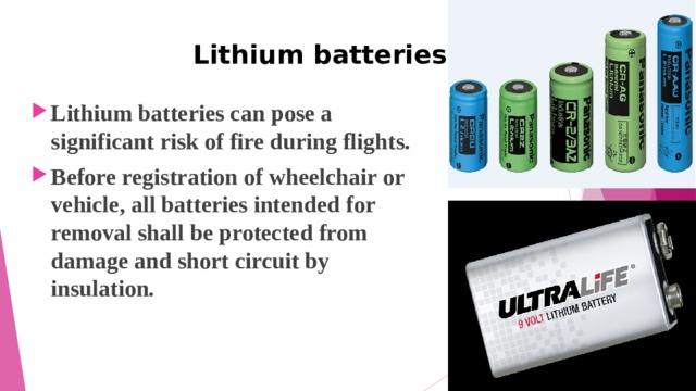  Lithium batteries Lithium batteries can pose a significant risk of fire during flights. Before registration of wheelchair or vehicle, all batteries intended for removal shall be protected from damage and short circuit by insulation. 