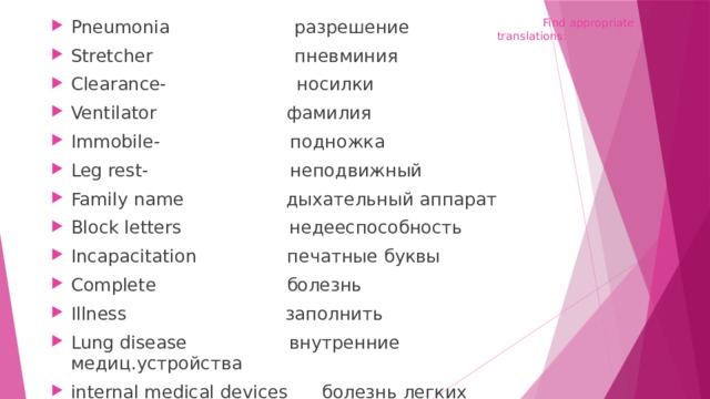  Find appropriate translations: Pneumonia разрешение Stretcher пневминия Clearance- носилки Ventilator фамилия Immobile- подножка Leg rest- неподвижный Family name дыхательный аппарат Block letters недееспособность Incapacitation печатные буквы Complete болезнь Illness заполнить Lung disease внутренние медиц.устройства internal medical devices болезнь легких 