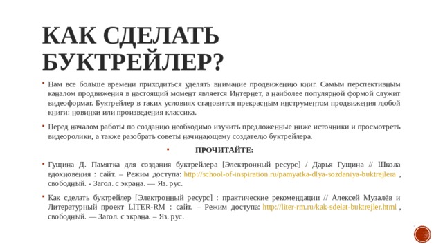 как сделать буктрейлер?   Нам все больше времени приходиться уделять внимание продвижению книг. Самым перспективным каналом продвижения в настоящий момент является Интернет, а наиболее популярной формой служит видеоформат. Буктрейлер в таких условиях становится прекрасным инструментом продвижения любой книги: новинки или произведения классика. Перед началом работы по созданию необходимо изучить предложенные ниже источники и просмотреть видеоролики, а также разобрать советы начинающему создателю буктрейлера. ПРОЧИТАЙТЕ: Гущина Д. Памятка для создания буктрейлера [Электронный ресурс] / Дарья Гущина // Школа вдохновения : сайт. – Режим доступа:  http://school-of-inspiration.ru/pamyatka-dlya-sozdaniya-buktrejlera , свободный. - Загол. с экрана. — Яз. рус. Как сделать буктрейлер [Электронный ресурс] : практические рекомендации // Алексей Музалёв и Литературный проект LITER-RM : сайт. – Режим доступа:  http://liter-rm.ru/kak-sdelat-buktrejler.html , свободный. — Загол. с экрана. – Яз. рус. 