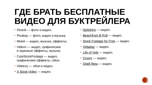 Где брать бесплатные видео для буктрейлера Pexels  — фото и видео. Pixabay  — фото, видео и музыка. Mixkit  — видео, музыка, эффекты. Videvo  — видео, графические и звуковые эффекты, музыка. CuteStockFootage  — видео, графические эффекты, обои. Videezy  — обои и видео. Splitshire  — видео. Beachfront B-Roll  — видео. Stock Footage for Free  — видео. Vidsplay  — видео. Life of Vids  — видео. Coverr  — видео. Distill Beta  — видео. X Stock Video  — видео. 