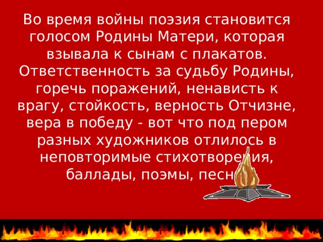 Во время войны поэзия становится голосом Родины Матери, которая взывала к сынам с плакатов. Ответственность за судьбу Родины, горечь поражений, ненависть к врагу, стойкость, верность Отчизне, вера в победу - вот что под пером разных художников отлилось в неповторимые стихотворения, баллады, поэмы, песни.   