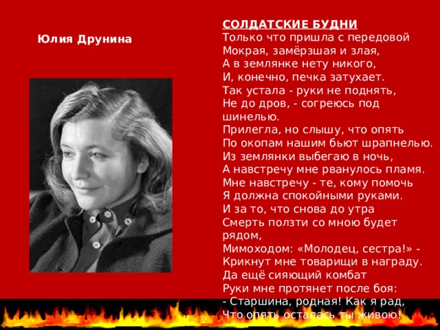 СОЛДАТСКИЕ БУДНИ Только что пришла с передовой Мокрая, замёрзшая и злая, А в землянке нету никого, И, конечно, печка затухает. Так устала - руки не поднять, Не до дров, - согреюсь под шинелью. Прилегла, но слышу, что опять По окопам нашим бьют шрапнелью. Из землянки выбегаю в ночь, А навстречу мне рванулось пламя. Мне навстречу - те, кому помочь Я должна спокойными руками. И за то, что снова до утра Смерть ползти со мною будет рядом, Мимоходом: «Молодец, сестра!» - Крикнут мне товарищи в награду. Да ещё сияющий комбат Руки мне протянет после боя: - Старшина, родная! Как я рад, Что опять осталась ты живою! Юлия Друнина 