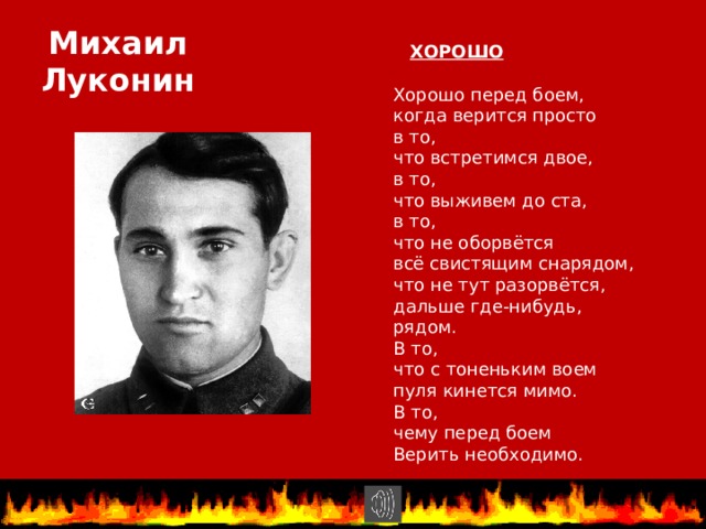. ХОРОШО Михаил Луконин Хорошо перед боем, когда верится просто в то, что встретимся двое, в то, что выживем до ста, в то, что не оборвётся всё свистящим снарядом, что не тут разорвётся, дальше где-нибудь, рядом. В то, что с тоненьким воем пуля кинется мимо. В то, чему перед боем Верить необходимо. 