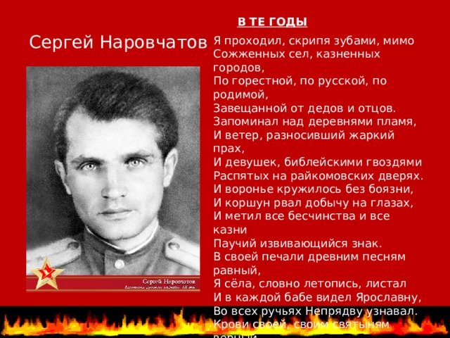 В ТЕ ГОДЫ   Сергей Наровчатов Я проходил, скрипя зубами, мимо   Сожженных сел, казненных городов,   По горестной, по русской, по родимой,   Завещанной от дедов и отцов.   Запоминал над деревнями пламя,   И ветер, разносивший жаркий прах,   И девушек, библейскими гвоздями   Распятых на райкомовских дверях.   И воронье кружилось без боязни,   И коршун рвал добычу на глазах,   И метил все бесчинства и все казни   Паучий извивающийся знак.   В своей печали древним песням равный,   Я сёла, словно летопись, листал   И в каждой бабе видел Ярославну,   Во всех ручьях Непрядву узнавал.   Крови своей, своим святыням верный,   Слова старинные я повторял, скорбя:   - Россия, мати! Свете мой безмерный,   Которой местью мстить мне за тебя? 