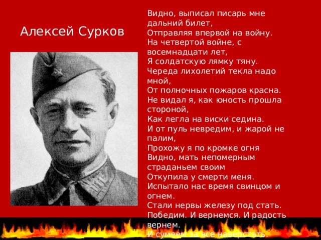 Видно, выписал писарь мне дальний билет, Отправляя впервой на войну. На четвертой войне, с восемнадцати лет, Я солдатскую лямку тяну. Череда лихолетий текла надо мной, От полночных пожаров красна. Не видал я, как юность прошла стороной, Как легла на виски седина. И от пуль невредим, и жарой не палим, Прохожу я по кромке огня Видно, мать непомерным страданьем своим Откупила у смерти меня. Испытало нас время свинцом и огнем. Стали нервы железу под стать. Победим. И вернемся. И радость вернем. И сумеем за все наверстать. Неспроста к нам приходят неясные сны Про счастливый и солнечный край. После долгих ненастий недружной весны Ждет и нас ослепительный май. Алексей Сурков   