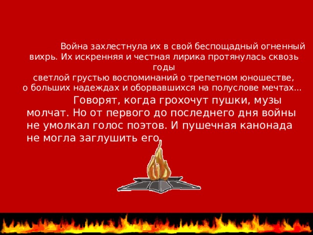  Война захлестнула их в свой беспощадный огненный вихрь. Их искренняя и честная лирика протянулась сквозь годы  светлой грустью воспоминаний о трепетном юношестве, о больших надеждах и оборвавшихся на полуслове мечтах...    Говорят, когда грохочут пушки, музы молчат. Но от первого до последнего дня войны не умолкал голос поэтов. И пушечная канонада не могла заглушить его.  