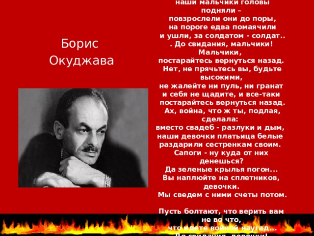 «ДО СВИДАНИЯ, МАЛЬЧИКИ «  Ах, война, что ж ты сделала, подлая:  стали тихими наши дворы,  наши мальчики головы подняли –  повзрослели они до поры,  на пороге едва помаячили  и ушли, за солдатом - солдат..  . До свидания, мальчики! Мальчики,  постарайтесь вернуться назад.  Нет, не прячьтесь вы, будьте высокими,  не жалейте ни пуль, ни гранат  и себя не щадите, и все-таки  постарайтесь вернуться назад.  Ах, война, что ж ты, подлая, сделала:  вместо свадеб - разлуки и дым,  наши девочки платьица белые  раздарили сестренкам своим.  Сапоги - ну куда от них денешься?  Да зеленые крылья погон...  Вы наплюйте на сплетников, девочки.  Мы сведем с ними счеты потом.  Пусть болтают, что верить вам не во что,  что идете войной наугад...  До свидания, девочки!  Девочки, постарайтесь вернуться назад.   Борис Окуджава 