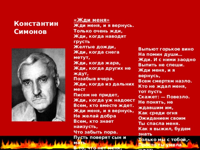 «Жди меня» Жди меня, и я вернусь.  Только очень жди,  Жди, когда наводят грусть  Желтые дожди,  Жди, когда снега метут,  Жди, когда жара,  Жди, когда других не ждут,  Позабыв вчера.  Жди, когда из дальних мест  Писем не придет,  Жди, когда уж надоест  Всем, кто вместе ждет. Жди меня, и я вернусь,  Не желай добра  Всем, кто знает наизусть,  Что забыть пора.  Пусть поверят сын и мать  В то, что нет меня,  Пусть друзья устанут ждать,  Сядут у огня,   Константин Симонов Выпьют горькое вино  На помин души…  Жди. И с ними заодно  Выпить не спеши. Жди меня, и я вернусь,  Всем смертям назло.  Кто не ждал меня, тот пусть  Скажет: — Повезло.  Не понять, не ждавшим им,  Как среди огня  Ожиданием своим  Ты спасла меня.  Как я выжил, будем знать  Только мы с тобой,-  Просто ты умела ждать,  Как никто другой. 