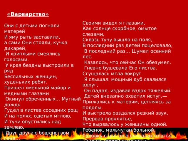 «Варварство» Своими видел я глазами, Как солнце скорбное, омытое слезами, Сквозь тучу вышло на поля, В последний раз детей поцеловало,  В последний раз… Шумел осенний лес.  Казалось, что сейчас Он обезумел.  Гневно бушевала Его листва. Сгущалась мгла вокруг.  Я слышал: мощный дуб свалился вдруг,  Он падал, издавая вздох тяжелый.  Детей внезапно охватил испуг,— Прижались к матерям, цепляясь за подолы. И выстрела раздался резкий звук, Прервав проклятье, Что вырвалось у женщины одной. Ребенок, мальчуган больной, Головку спрятал в складках платья  Еще не старой женщины. Они с детьми погнали матерей И яму рыть заставили, а сами Они стояли, кучка дикарей,  И хриплыми смеялись голосами.  У края бездны выстроили в ряд Бессильных женщин, худеньких ребят. Пришел хмельной майор и медными глазами  Окинул обреченных… Мутный дождь Гудел в листве соседних рощ И на полях, одетых мглою, И тучи опустились над землею,  Друг друга с бешенством гоня… Нет, этого я не забуду дня, Я не забуду никогда, вовеки! Я видел: плакали, как дети, реки,  И в ярости рыдала мать-земля. 