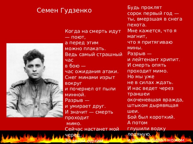 Будь проклят  сорок первый год —  ты, вмерзшая в снега пехота.  Мне кажется, что я магнит,  что я притягиваю мины.  Разрыв —  и лейтенант хрипит.  И смерть опять проходит мимо.  Но мы уже  не в силах ждать.  И нас ведет через траншеи  окоченевшая вражда,  штыком дырявящая шеи.  Бой был короткий.  А потом  глушили водку ледяную,  и выковыривал ножом  из-под ногтей  я кровь чужую . Семен Гудзенко Когда на смерть идут — поют,  а перед этим  можно плакать.  Ведь самый страшный час в бою —  час ожидания атаки.  Снег минами изрыт вокруг  и почернел от пыли минной.  Разрыв —  и умирает друг.  И значит — смерть проходит  мимо.  Сейчас настанет мой черед,  За мной одним  идет охота.   