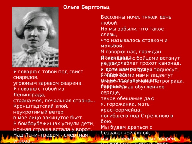 Ольга Берггольц Бессонны ночи, тяжек день любой.  Но мы забыли, что такое слезы,  что называлось страхом и мольбой.  Я говорю: нас, граждан Ленинграда,  не поколеблет грохот канонад,  и если завтра будут баррикады -  мы не покинем наших баррикад. И женщины с бойцами встанут рядом,  и дети нам патроны поднесут,  и надо всеми нами зацветут  старинные знамена Петрограда.  Руками сжав обугленное сердце,  такое обещание даю  я, горожанка, мать красноармейца,  погибшего под Стрельною в бою:  Мы будем драться с беззаветной силой,  мы одолеем бешеных зверей,  мы победим, клянусь тебе, Россия,  от имени российских матерей. Я говорю с тобой под свист снарядов,  угрюмым заревом озарена.  Я говорю с тобой из Ленинграда,  страна моя, печальная страна...  Кронштадтский злой, неукротимый ветер  в мое лицо закинутое бьет.  В бомбоубежищах уснули дети,  ночная стража встала у ворот.  Над Ленинградом - смертная угроза...    