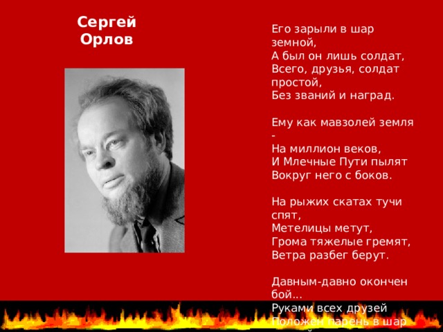 Его зарыли в шар земной,  А был он лишь солдат,  Всего, друзья, солдат простой,  Без званий и наград.   Ему как мавзолей земля -  На миллион веков,  И Млечные Пути пылят  Вокруг него с боков.   На рыжих скатах тучи спят,  Метелицы метут,  Грома тяжелые гремят,  Ветра разбег берут.   Давным-давно окончен бой...  Руками всех друзей  Положен парень в шар земной,  Как будто в мавзолей... Сергей Орлов 
