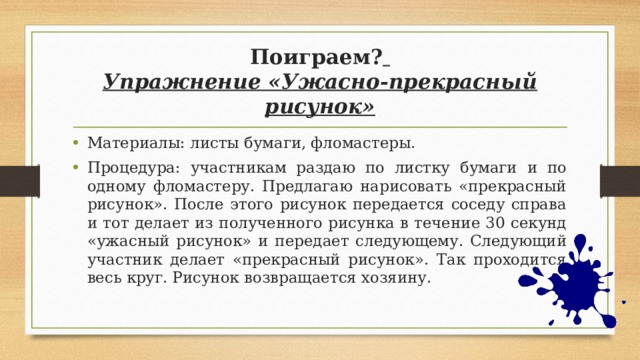 Поиграем?   Упражнение «Ужасно-прекрасный рисунок» Материалы: листы бумаги, фломастеры. Процедура: участникам раздаю по листку бумаги и по одному фломастеру. Предлагаю нарисовать «прекрасный рисунок». После этого рисунок передается соседу справа и тот делает из полученного рисунка в течение 30 секунд «ужасный рисунок» и передает следующему. Следующий участник делает «прекрасный рисунок». Так проходится весь круг. Рисунок возвращается хозяину. 