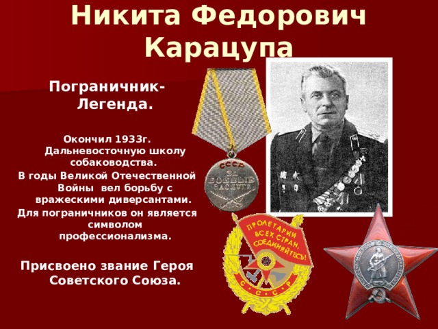 Никита Федорович Карацупа  Пограничник-Легенда.  Окончил 1933г. Дальневосточную школу собаководства. В годы Великой Отечественной Войны вел борьбу с вражескими диверсантами. Для пограничников он является символом профессионализма.  Присвоено звание Героя Советского Союза. 