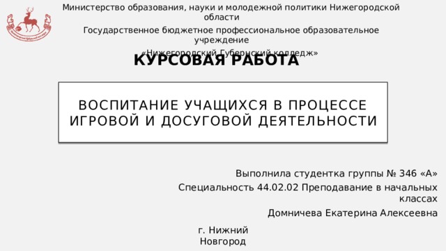 Министерство образования, науки и молодежной политики Нижегородской области Государственное бюджетное профессиональное образовательное учреждение «Нижегородский Губернский колледж»  КУРСОВАЯ РАБОТА Воспитание учащихся в процессе игровой и досуговой деятельности Выполнила студентка группы № 346 «А» Специальность 44.02.02 Преподавание в начальных классах Домничева Екатерина Алексеевна г. Нижний Новгород 2021 год 