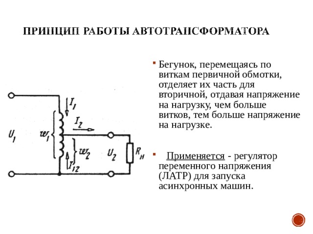 Бегунок, перемещаясь по виткам первичной обмотки, отделяет их часть  для вторичной, отдавая напряжение на нагрузку, чем больше витков, тем больше напряжение на нагрузке.   Применяется - регулятор переменного напряжения (ЛАТР) для запуска асинхронных машин.  