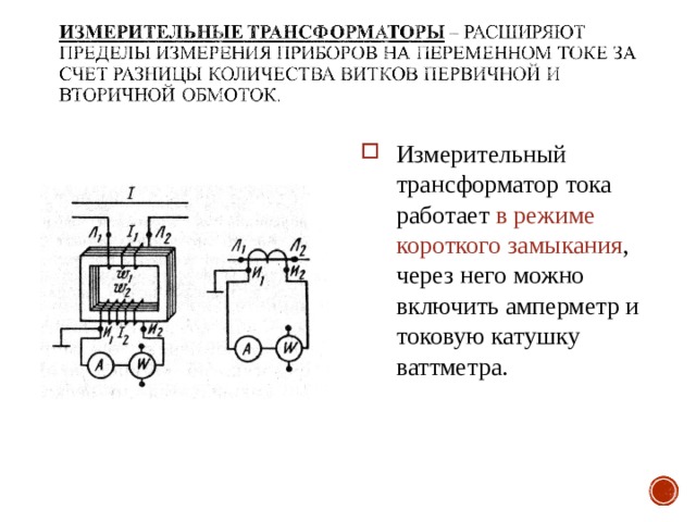 Измерительный трансформатор тока работает в режиме короткого замыкания , через него можно включить амперметр и токовую катушку ваттметра. 