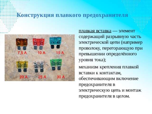 Конструкция плавкого предохранителя   плавкая вставка  — элемент содержащий разрывную часть электрической цепи (например проволоку, перегорающую при превышении определённого уровня тока); механизм крепления плавкой вставки к контактам, обеспечивающим включение предохранителя в электрическую цепь и монтаж предохранителя в целом. 