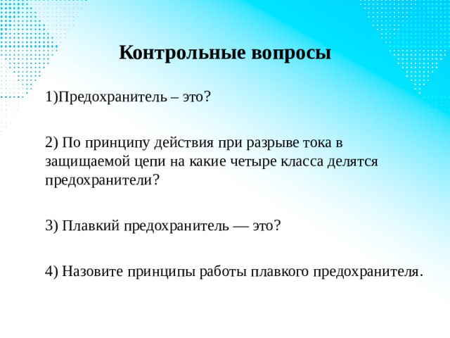 Контрольные вопросы 1)Предохранитель – это? 2) По принципу действия при разрыве тока в защищаемой цепи на какие четыре класса делятся предохранители? 3) Плавкий предохранитель — это? 4) Назовите принципы работы плавкого предохранителя. 