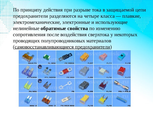 По принципу действия при разрыве тока в защищаемой цепи предохранители разделяются на четыре класса — плавкие, электромеханические, электронные и использующие нелинейные  обратимые свойства  по изменению сопротивления после воздействия сверхтока у некоторых проводящих полупроводниковых материалов ( самовосстанавливающиеся предохранители ) 