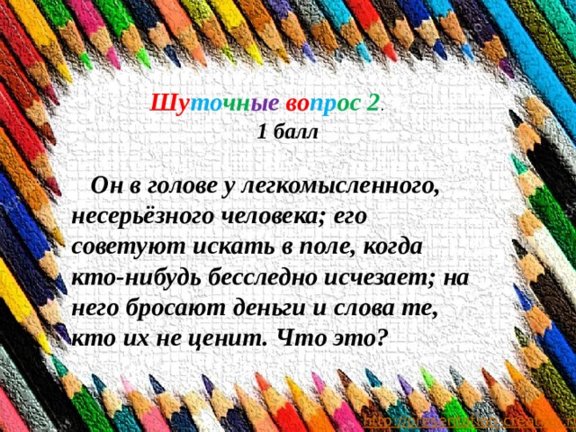            Шу то чн ые  во пр ос 2 . 1 балл  Он в голове у легкомысленного, несерьёзного человека; его советуют искать в поле, когда кто-нибудь бесследно исчезает; на него бросают деньги и слова те, кто их не ценит. Что это? 