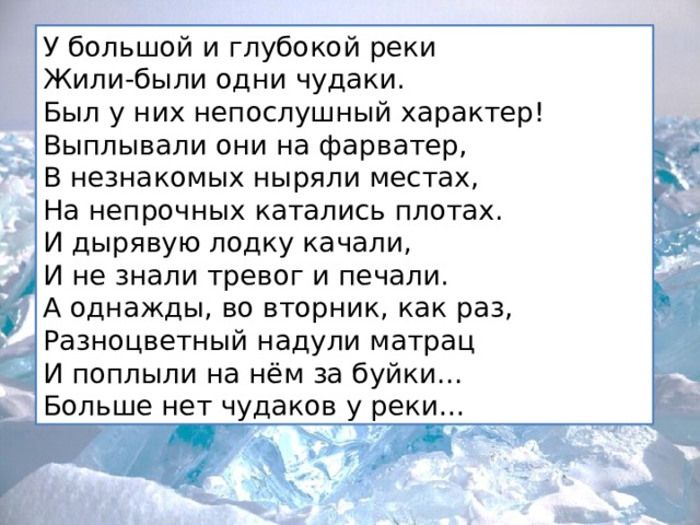 У большой и глубокой реки  Жили-были одни чудаки.  Был у них непослушный характер!  Выплывали они на фарватер,  В незнакомых ныряли местах,  На непрочных катались плотах.  И дырявую лодку качали,  И не знали тревог и печали.  А однажды, во вторник, как раз,  Разноцветный надули матрац  И поплыли на нём за буйки…  Больше нет чудаков у реки… 