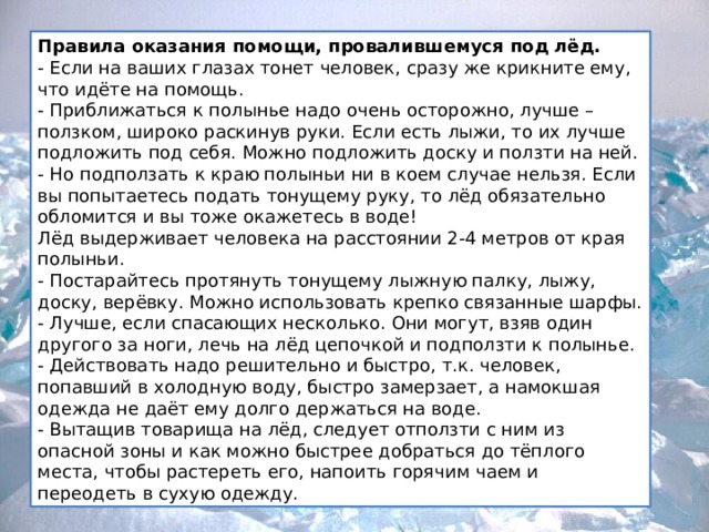 Правила оказания помощи, провалившемуся под лёд.  - Если на ваших глазах тонет человек, сразу же крикните ему, что идёте на помощь. - Приближаться к полынье надо очень осторожно, лучше – ползком, широко раскинув руки. Если есть лыжи, то их лучше подложить под себя. Можно подложить доску и ползти на ней. - Но подползать к краю полыньи ни в коем случае нельзя. Если вы попытаетесь подать тонущему руку, то лёд обязательно обломится и вы тоже окажетесь в воде! Лёд выдерживает человека на расстоянии 2-4 метров от края полыньи. - Постарайтесь протянуть тонущему лыжную палку, лыжу, доску, верёвку. Можно использовать крепко связанные шарфы. - Лучше, если спасающих несколько. Они могут, взяв один другого за ноги, лечь на лёд цепочкой и подползти к полынье. - Действовать надо решительно и быстро, т.к. человек, попавший в холодную воду, быстро замерзает, а намокшая одежда не даёт ему долго держаться на воде. - Вытащив товарища на лёд, следует отползти с ним из опасной зоны и как можно быстрее добраться до тёплого места, чтобы растереть его, напоить горячим чаем и переодеть в сухую одежду. 