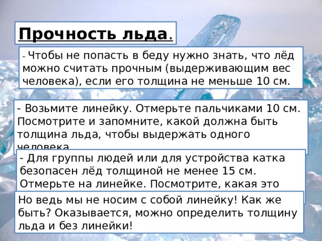 Прочность льда . - Чтобы не попасть в беду нужно знать, что лёд можно считать прочным (выдерживающим вес человека), если его толщина не меньше 10 см. - Возьмите линейку. Отмерьте пальчиками 10 см. Посмотрите и запомните, какой должна быть толщина льда, чтобы выдержать одного человека. - Для группы людей или для устройства катка безопасен лёд толщиной не менее 15 см. Отмерьте на линейке. Посмотрите, какая это толщина. Но ведь мы не носим с собой линейку! Как же быть? Оказывается, можно определить толщину льда и без линейки! 