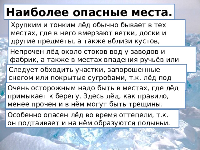 Наиболее опасные места. Хрупким и тонким лёд обычно бывает в тех местах, где в него вмерзают ветки, доски и другие предметы, а также вблизи кустов, деревьев, камыша. Непрочен лёд около стоков вод у заводов и фабрик, а также в местах впадения ручьёв или там, где бьют ключи. Следует обходить участки, запорошенные снегом или покрытые сугробами, т.к. лёд под снегом всегда тоньше. Очень осторожным надо быть в местах, где лёд примыкает к берегу. Здесь лёд, как правило, менее прочен и в нём могут быть трещины. Особенно опасен лёд во время оттепели, т.к. он подтаивает и на нём образуются полыньи. 